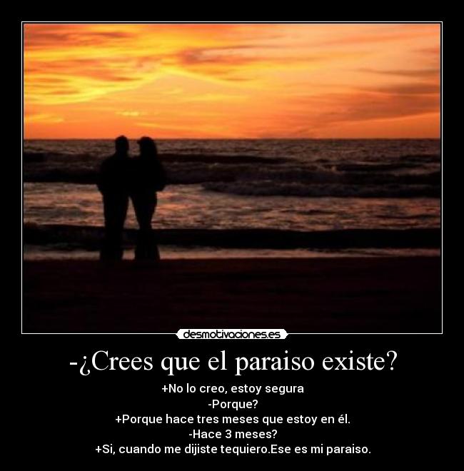 -¿Crees que el paraiso existe? - +No lo creo, estoy segura
-Porque?
+Porque hace tres meses que estoy en él.
-Hace 3 meses?
+Si, cuando me dijiste tequiero.Ese es mi paraiso.