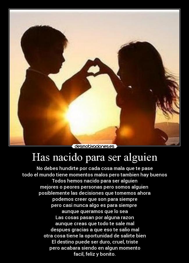 Has nacido para ser alguien - No debes hundirte por cada cosa mala que te pase
todo el mundo tiene momentos malos pero tambien hay buenos
Todos hemos nacido para ser alguien
mejores o peores personas pero somos alguien
posiblemente las decisiones que tomemos ahora
podemos creer que son para siempre
pero casi nunca algo es para siempre
aunque queramos que lo sea
Las cosas pasan por alguna razon
aunque creas que todo te sale mal
despues gracias a que eso te salio mal
otra cosa tiene la oportunidad de salirte bien
El destino puede ser duro, cruel, triste
pero acabara siendo en algun momento
facil, feliz y bonito.