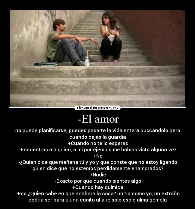 -El amor - no puede planificarse, puedes pasarte la vida entera buscándolo pero
cuando bajas la guardia
+Cuando no te lo esperas
-Encuentras a alguien, a mi por ejemplo me habías visto alguna vez
+No
-¿Quien dice que mañana tú y yo y que conste que no estoy ligando
quien dice que no estemos perdidamente enamorados?
+Nadie
-Exacto por que cuando sientes algo
+Cuando hay química
-Eso ¿Quien sabe en que acabara la cosa? un tío como yo, un extraño
podría ser para ti una canita al aire solo eso o alma gemela