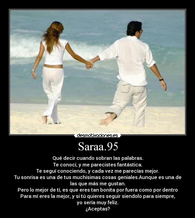 Saraa.95 - Qué decir cuando sobran las palabras.
Te conocí, y me parecistes fantástica.
Te seguí conociendo, y cada vez me parecías mejor.
Tu sonrisa es una de tus muchísimas cosas geniales.Aunque es una de
las que más me gustan.
Pero lo mejor de tí, es que eres tan bonita por fuera como por dentro
Para mí eres la mejor, y si tú quieres seguir siendolo para siempre,
yo sería muy feliz.
¿Aceptas?