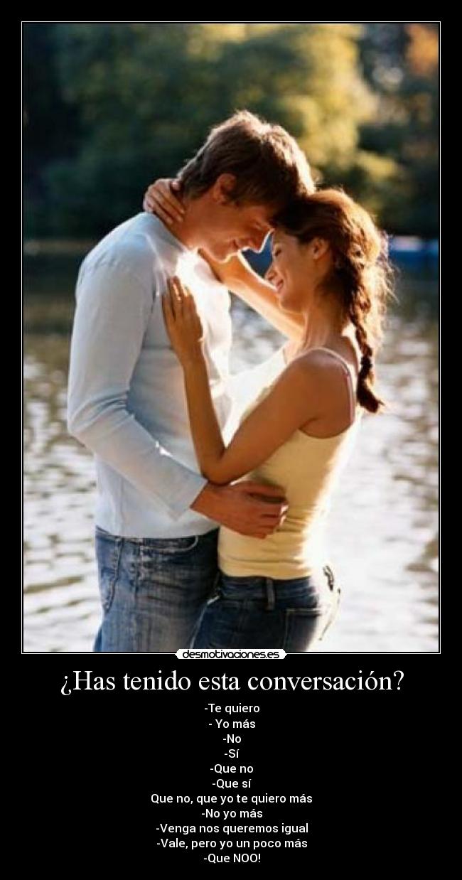 ¿Has tenido esta conversación? - -Te quiero
- Yo más
-No
-Sí
-Que no
-Que sí
Que no, que yo te quiero más
-No yo más
-Venga nos queremos igual
-Vale, pero yo un poco más
-Que NOO!