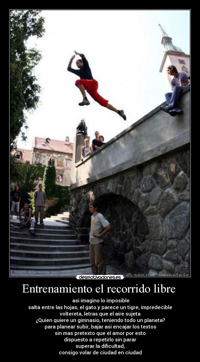 Entrenamiento el recorrido libre - asi imagino lo imposible
salta entre las hojas, el gato y parece un tigre, impredecible
voltereta, letras que el aire sujeta
¿Quien quiere un gimnasio, teniendo todo un planeta?
para planear subir, bajar asi encajar los textos
sin mas pretexto que el amor por esto
dispuesto a repetirlo sin parar
superar la dificultad,
consigo volar de ciudad en ciudad