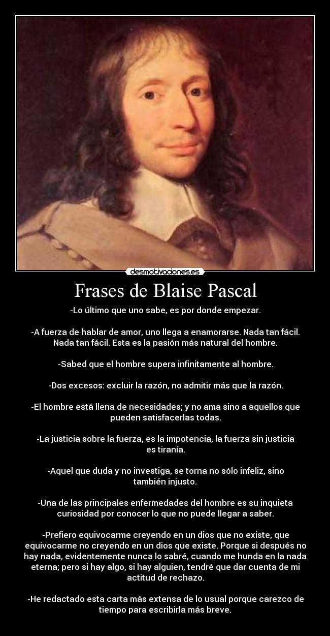 Frases de Blaise Pascal - -Lo último que uno sabe, es por donde empezar.

-A fuerza de hablar de amor, uno llega a enamorarse. Nada tan fácil.
Nada tan fácil. Esta es la pasión más natural del hombre.

-Sabed que el hombre supera infinitamente al hombre.

-Dos excesos: excluir la razón, no admitir más que la razón.

-El hombre está llena de necesidades; y no ama sino a aquellos que
pueden satisfacerlas todas.

-La justicia sobre la fuerza, es la impotencia, la fuerza sin justicia
es tiranía.

-Aquel que duda y no investiga, se torna no sólo infeliz, sino
también injusto.

-Una de las principales enfermedades del hombre es su inquieta
curiosidad por conocer lo que no puede llegar a saber.

-Prefiero equivocarme creyendo en un dios que no existe, que
equivocarme no creyendo en un dios que existe. Porque si después no
hay nada, evidentemente nunca lo sabré, cuando me hunda en la nada
eterna; pero si hay algo, si hay alguien, tendré que dar cuenta de mi
actitud de rechazo.

-He redactado esta carta más extensa de lo usual porque carezco de
tiempo para escribirla más breve.
