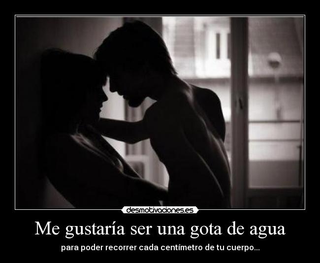 Me gustaría ser una gota de agua - para poder recorrer cada centímetro de tu cuerpo...