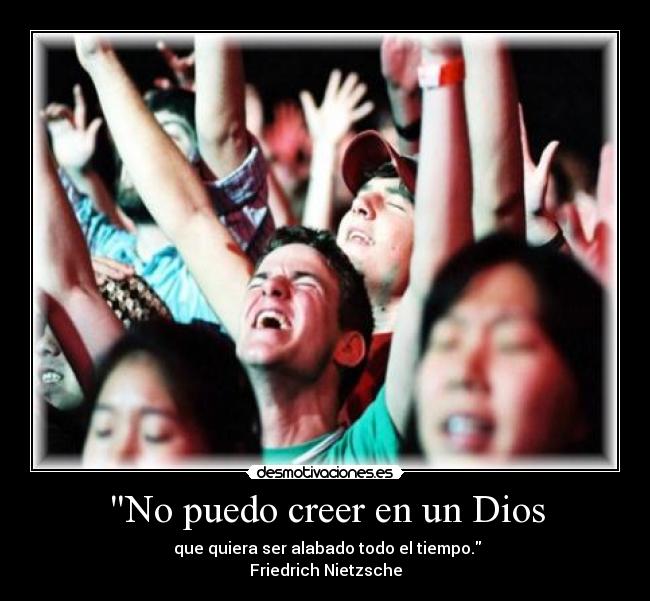 No puedo creer en un Dios -  que quiera ser alabado todo el tiempo.
Friedrich Nietzsche
