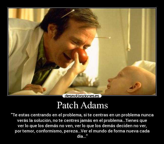 Patch Adams - Te estas centrando en el problema, si te centras en un problema nunca
verás la solución, no te centres jamás en el problema...Tienes que
ver lo que los demás no ven, ver lo que los demás deciden no ver,
por temor, conformismo, pereza...Ver el mundo de forma nueva cada
día...