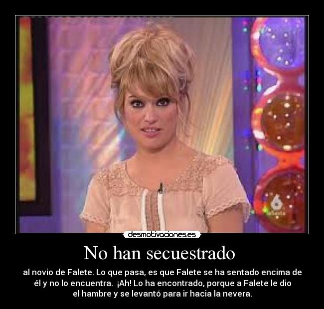 No han secuestrado - al novio de Falete. Lo que pasa, es que Falete se ha sentado encima de
él y no lo encuentra. ¡Ah! Lo ha encontrado, porque a Falete le dio
el hambre y se levantó para ir hacia la nevera.