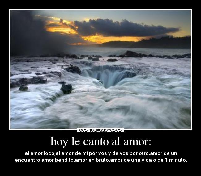 hoy le canto al amor: - al amor loco,al amor de mi por vos y de vos por otro,amor de un
encuentro,amor bendito,amor en bruto,amor de una vida o de 1 minuto.
♥