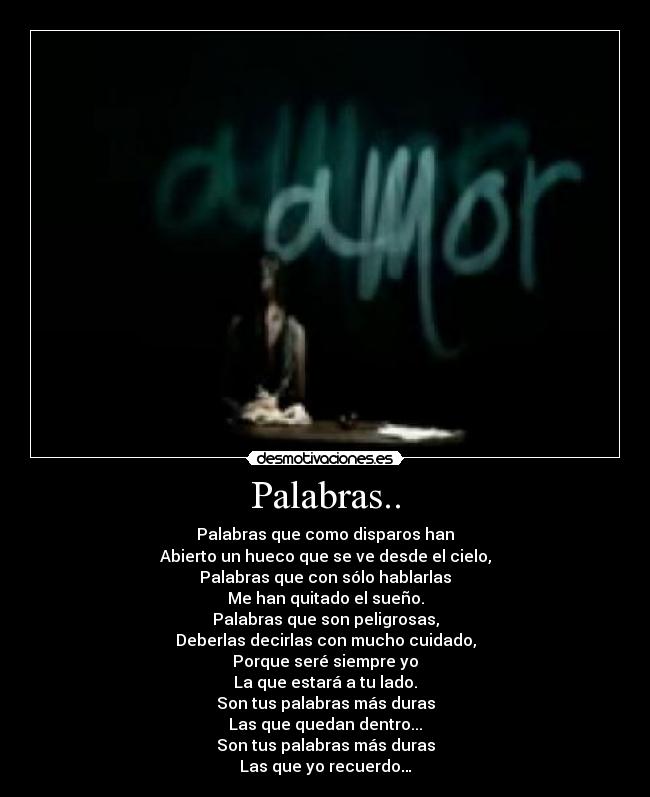 Palabras.. - Palabras que como disparos han
Abierto un hueco que se ve desde el cielo,
Palabras que con sólo hablarlas
Me han quitado el sueño.
Palabras que son peligrosas,
Deberlas decirlas con mucho cuidado,
Porque seré siempre yo
La que estará a tu lado.
Son tus palabras más duras
Las que quedan dentro...
Son tus palabras más duras
Las que yo recuerdo…