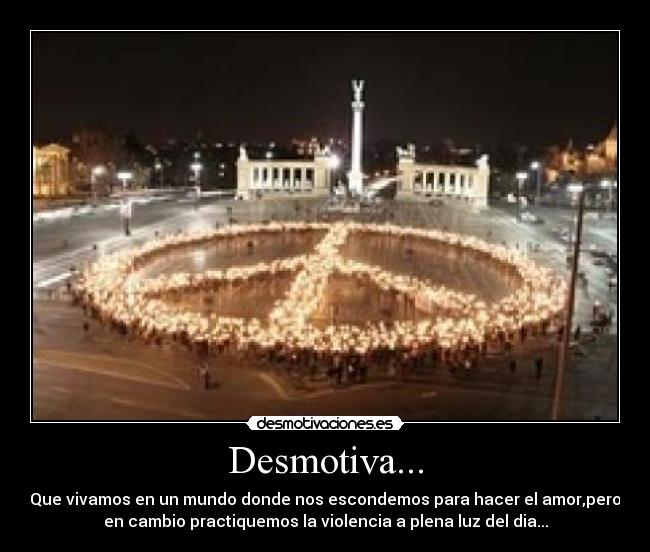 Desmotiva... - Que vivamos en un mundo donde nos escondemos para hacer el amor,pero
en cambio practiquemos la violencia a plena luz del dia...