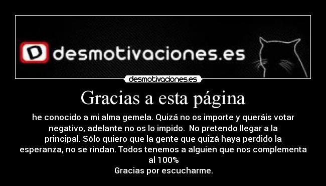 Gracias a esta página - he conocido a mi alma gemela. Quizá no os importe y queráis votar
negativo, adelante no os lo impido. No pretendo llegar a la
principal. Sólo quiero que la gente que quizá haya perdido la
esperanza, no se rindan. Todos tenemos a alguien que nos complementa
al 100%
Gracias por escucharme.