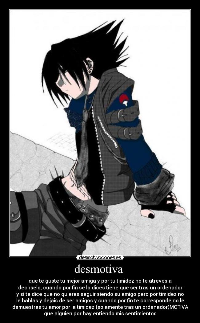 desmotiva  - que te guste tu mejor amiga y por tu timidez no te atreves a
decirselo, cuando por fin se lo dices tiene que ser tras un ordenador
y si te dice que no quieras seguir siendo su amigo pero por timidez no
le hablas y dejais de ser amigos y cuando por fin te corresponde no le
demuestras tu amor por la timidez (solamente tras un ordenador)MOTIVA
que alguien por hay entiendo mis sentimientos
