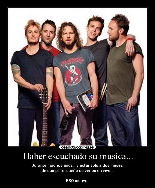 Haber escuchado su musica... - Durante muchos años... y estar solo a dos meses 
de cumplir el sueño de verlos en vivo....

ESO motiva!!