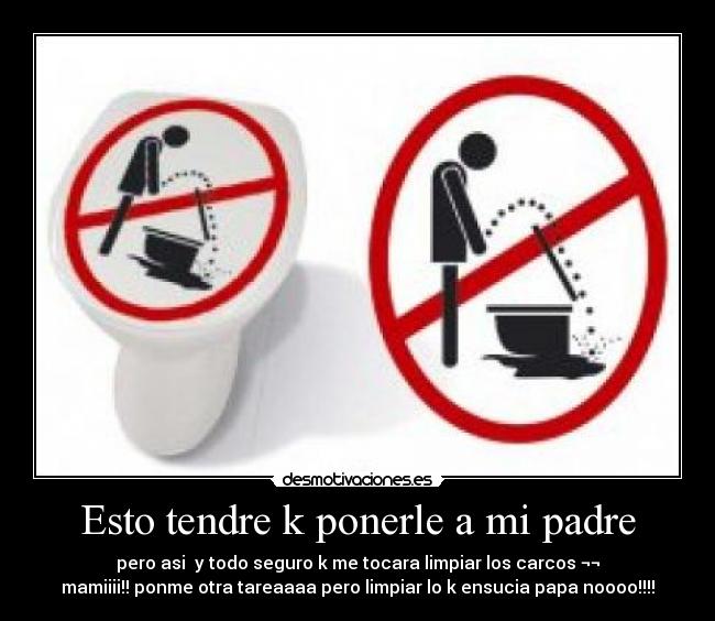 Esto tendre k ponerle a mi padre - pero asi y todo seguro k me tocara limpiar los carcos ¬¬
mamiiii!! ponme otra tareaaaa pero limpiar lo k ensucia papa noooo!!!!