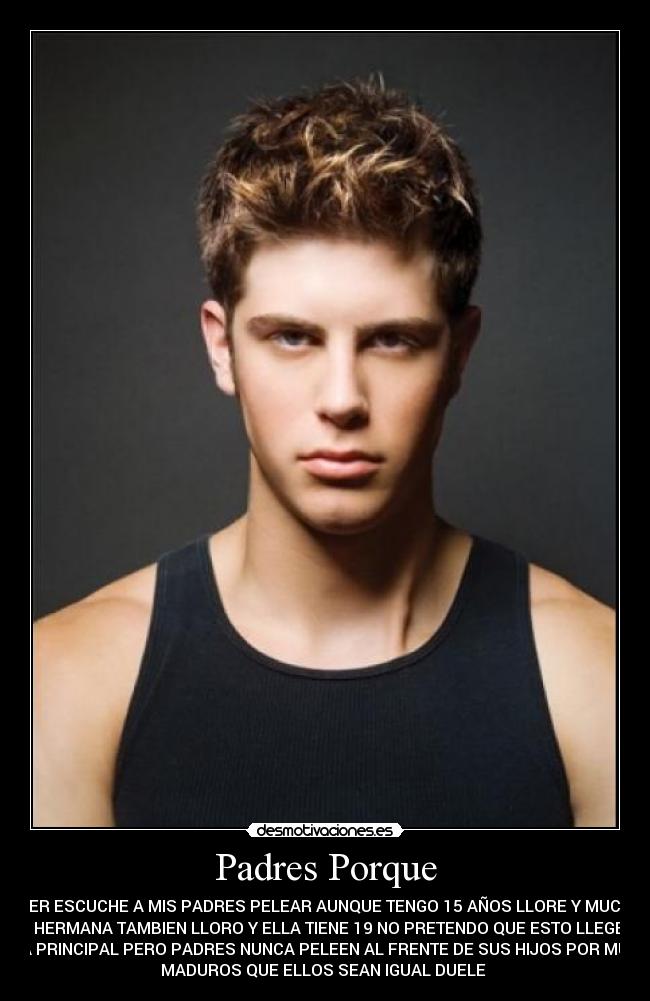 Padres Porque - AYER ESCUCHE A MIS PADRES PELEAR AUNQUE TENGO 15 AÑOS LLORE Y MUCHO
MI HERMANA TAMBIEN LLORO Y ELLA TIENE 19 NO PRETENDO QUE ESTO LLEGE A
LA PRINCIPAL PERO PADRES NUNCA PELEEN AL FRENTE DE SUS HIJOS POR MUY
MADUROS QUE ELLOS SEAN IGUAL DUELE 
