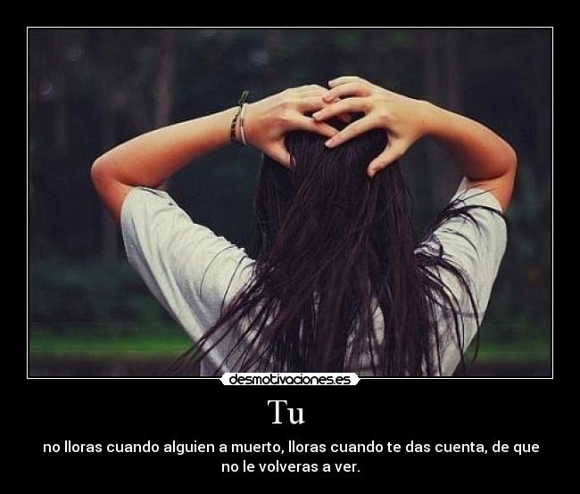 Tu - no lloras cuando alguien a muerto, lloras cuando te das cuenta, de que
no le volveras a ver.