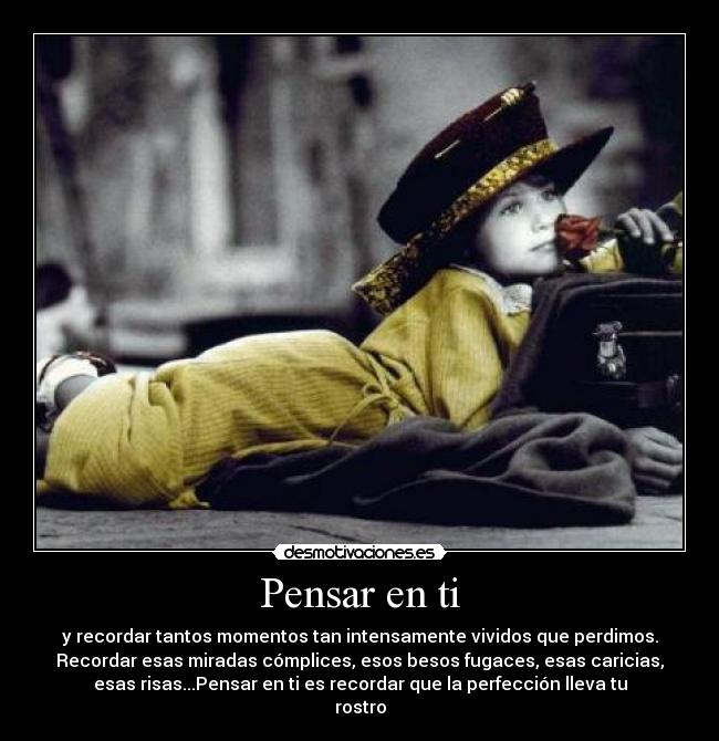 Pensar en ti - y recordar tantos momentos tan intensamente vividos que perdimos.
Recordar esas miradas cómplices, esos besos fugaces, esas caricias,
esas risas...Pensar en ti es recordar que la perfección lleva tu
rostro