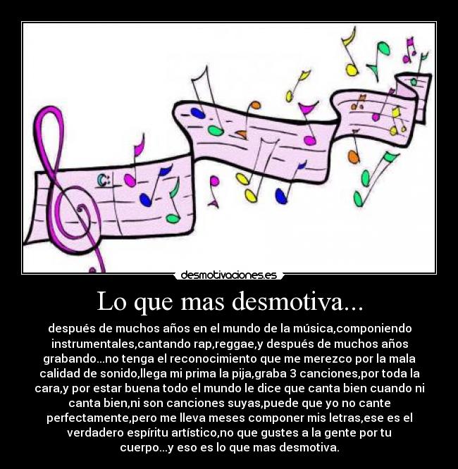Lo que mas desmotiva... - después de muchos años en el mundo de la música,componiendo
instrumentales,cantando rap,reggae,y después de muchos años
grabando...no tenga el reconocimiento que me merezco por la mala
calidad de sonido,llega mi prima la pija,graba 3 canciones,por toda la
cara,y por estar buena todo el mundo le dice que canta bien cuando ni
canta bien,ni son canciones suyas,puede que yo no cante
perfectamente,pero me lleva meses componer mis letras,ese es el
verdadero espíritu artístico,no que gustes a la gente por tu
cuerpo...y eso es lo que mas desmotiva.