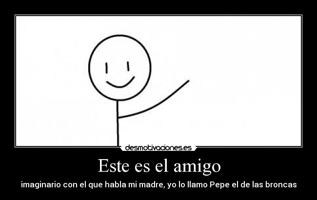 Este es el amigo - imaginario con el que habla mi madre, yo lo llamo Pepe el de las broncas