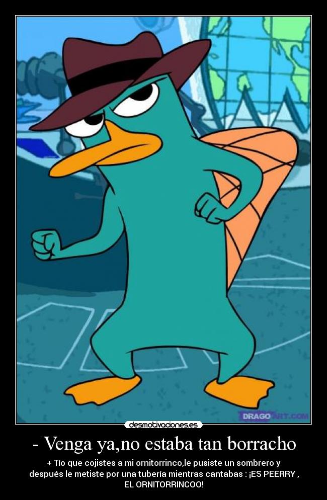 - Venga ya,no estaba tan borracho - + Tío que cojistes a mi ornitorrinco,le pusiste un sombrero y
después le metiste por una tubería mientras cantabas : ¡ES PEERRY ,
EL ORNITORRINCOO!