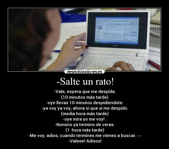 -Salte un rato! - -Vale, espera que me despida.
(10 minutos más tarde)
-oye llevas 10 minutos despidiendote.
-ya voy ya voy, ahora si que si me despido.
(media hora más tarde)
-oye mira yo me voy! .
-Nonono ya termino de veras.
(1  hora más tarde)
-Me voy, adios, cuando termines me vienes a buscar. -.-
-Valeee! Adioos!