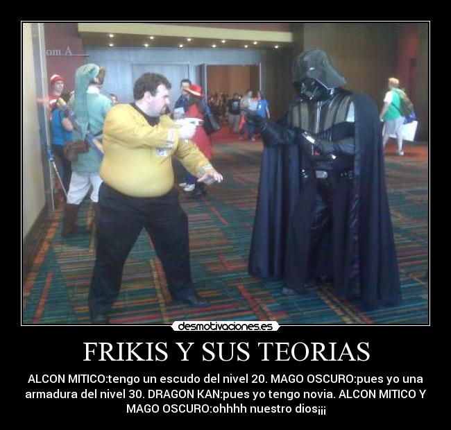 FRIKIS Y SUS TEORIAS - ALCON MITICO:tengo un escudo del nivel 20. MAGO OSCURO:pues yo una
armadura del nivel 30. DRAGON KAN:pues yo tengo novia. ALCON MITICO Y
MAGO OSCURO:ohhhh nuestro dios¡¡¡