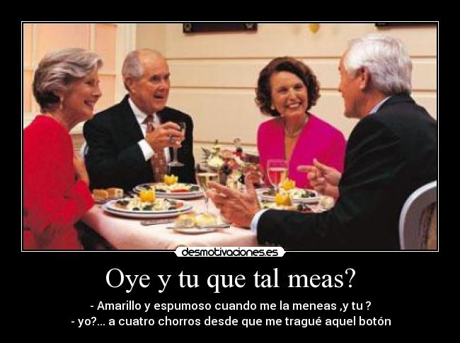 Oye y tu que tal meas? - - Amarillo y espumoso cuando me la meneas ,y tu ?
- yo?... a cuatro chorros desde que me tragué aquel botón