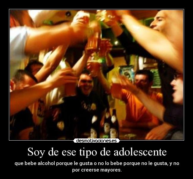 Soy de ese tipo de adolescente - que bebe alcohol porque le gusta o no lo bebe porque no le gusta, y no
por creerse mayores.