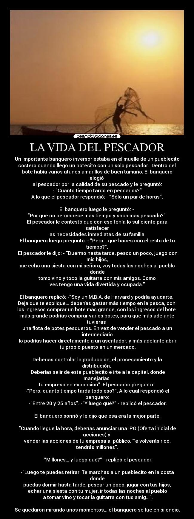 LA VIDA DEL PESCADOR - Un importante banquero inversor estaba en el muelle de un pueblecito
 costero cuando llegó un botecito con un solo pescador.  Dentro del 
bote había varios atunes amarillos de buen tamaño. El banquero elogió 
al pescador por la calidad de su pescado y le preguntó:
 - Cuánto tiempo tardó en pescarlos? 
A lo que el pescador respondió: - Sólo un par de horas.

El banquero luego le preguntó: - 
Por qué no permanece más tiempo y saca más pescado? 
El pescador le contestó que con eso tenía lo suficiente para satisfacer
 las necesidades inmediatas de su familia. 
El banquero luego preguntó: - Pero... qué haces con el resto de tu tiempo?.
 El pescador le dijo: - Duermo hasta tarde, pesco un poco, juego con mis hijos,
me echo una siesta con mi señora, voy todas las noches al pueblo donde
 tomo vino y toco la guitarra con mis amigos. Como 
ves tengo una vida divertida y ocupada.

El banquero replicó: -Soy un M.B.A. de Harvard y podría ayudarte. 
Deja que te explique... deberías gastar más tiempo en la pesca, con 
los ingresos comprar un bote más grande, con los ingresos del bote 
más grande podrías comprar varios botes, para que más adelante tuvieras 
una flota de botes pesqueros. En vez de vender el pescado a un intermediario
 lo podrías hacer directamente a un asentador, y más adelante abrir
 tu propio puesto en un mercado.

Deberías controlar la producción, el procesamiento y la distribución. 
 Deberías salir de este pueblecito e irte a la capital, donde manejarías 
tu empresa en expansión. El pescador preguntó: 
-Pero, cuanto tiempo tarda todo eso?. A lo cual respondió el banquero:
 -Entre 20 y 25 años. -Y luego qué? - replicó el pescador.

El banquero sonrió y le dijo que esa era la mejor parte.

Cuando llegue la hora, deberías anunciar una IPO (Oferta inicial de acciones) y 
vender las acciones de tu empresa al público. Te volverás rico, tendrás millones.

-Millones... y luego qué? - replicó el pescador.

-Luego te puedes retirar. Te marchas a un pueblecito en la costa donde
 puedas dormir hasta tarde, pescar un poco, jugar con tus hijos, 
echar una siesta con tu mujer, ir todas las noches al pueblo
 a tomar vino y tocar la guitarra con tus amig....

Se quedaron mirando unos momentos... el banquero se fue en silencio.