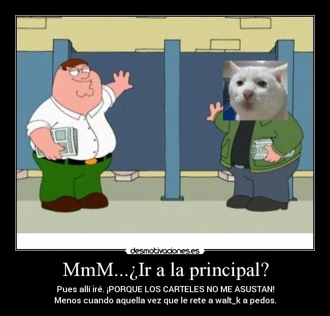 MmM...¿Ir a la principal? - Pues allí iré. ¡PORQUE LOS CARTELES NO ME ASUSTAN!
Menos cuando aquella vez que le rete a walt_k a pedos.