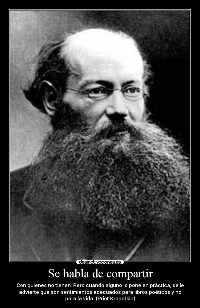 Se habla de compartir - Con quienes no tienen. Pero cuando alguno lo pone en práctica, se le
advierte que son sentimientos adecuados para libros poéticos y no
para la vida. (Priot Kropotkin)