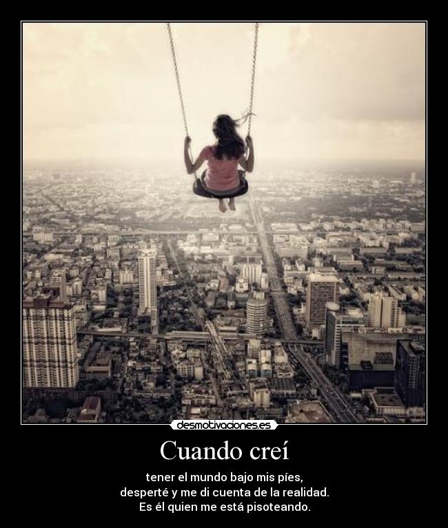 Cuando creí - tener el mundo bajo mis píes,
desperté y me di cuenta de la realidad.
Es él quien me está pisoteando.