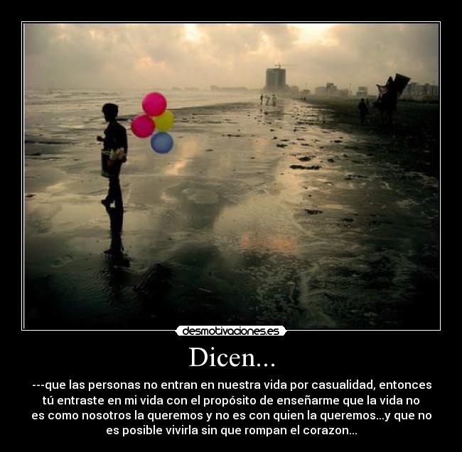 Dicen... - ---que las personas no entran en nuestra vida por casualidad, entonces
tú entraste en mi vida con el propósito de enseñarme que la vida no
es como nosotros la queremos y no es con quien la queremos...y que no
es posible vivirla sin que rompan el corazon...