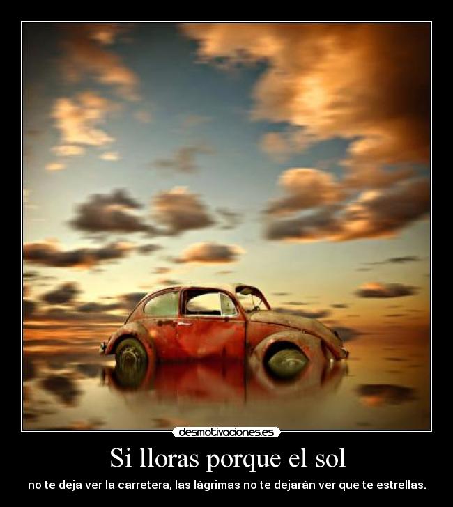 Si lloras porque el sol - no te deja ver la carretera, las lágrimas no te dejarán ver que te estrellas.