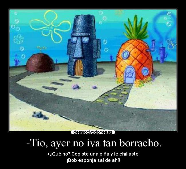 -Tio, ayer no iva tan borracho. - +¿Qué no? Cogiste una piña y le chillaste:
¡Bob esponja sal de ahí!