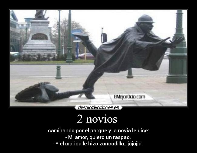 2 novios - caminando por el parque y la novia le dice:
- Mi amor, quiero un raspao.
Y el marica le hizo zancadilla.. jajajja