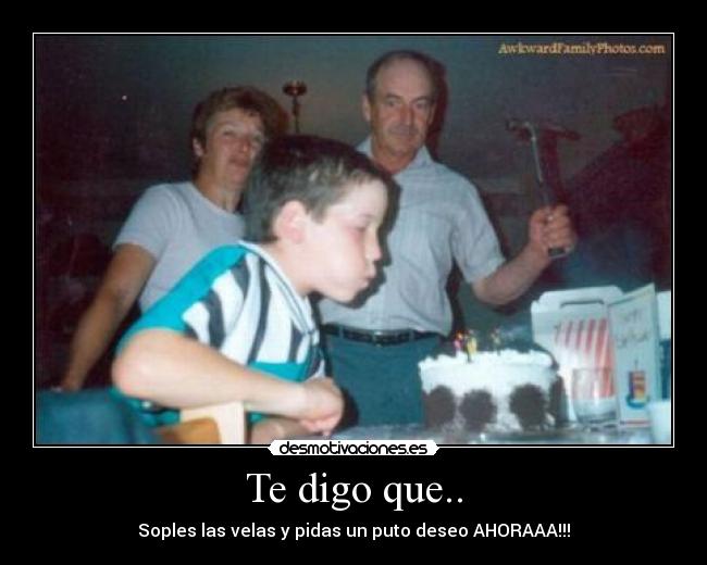 Te digo que.. - Soples las velas y pidas un puto deseo AHORAAA!!!