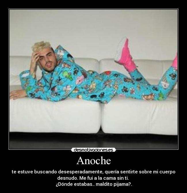 Anoche - te estuve buscando desesperadamente, quería sentirte sobre mi cuerpo
desnudo. Me fui a la cama sin ti. 
¿Dónde estabas.. maldito pijama?.