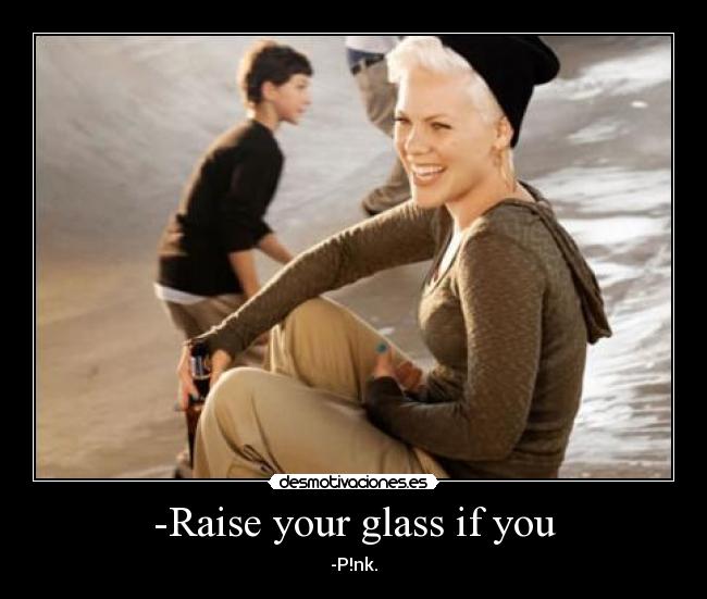 -Raise your glass if you - -P!nk.