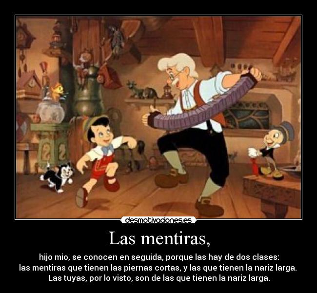Las mentiras, - hijo mio, se conocen en seguida, porque las hay de dos clases:
las mentiras que tienen las piernas cortas, y las que tienen la nariz larga.
Las tuyas, por lo visto, son de las que tienen la nariz larga.