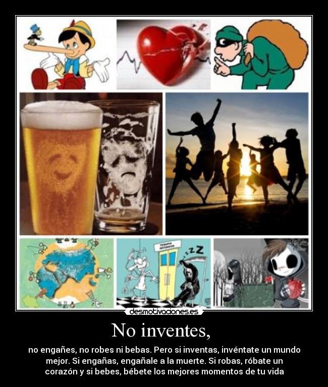 No inventes, - no engañes, no robes ni bebas. Pero si inventas, invéntate un mundo
mejor. Si engañas, engañale a la muerte. Si robas, róbate un
corazón y si bebes, bébete los mejores momentos de tu vida