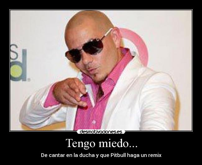 Tengo miedo... - De cantar en la ducha y que Pitbull haga un remix