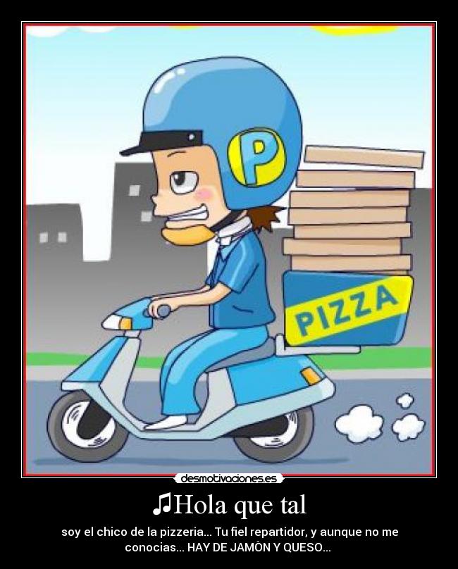 ♫Hola que tal - soy el chico de la pizzeria... Tu fiel repartidor, y aunque no me
conocias... HAY DE JAMÒN Y QUESO... ♫