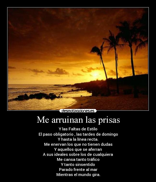 Me arruinan las prisas - Y las Faltas de Estilo
El paso obligatorio , las tardes de domingo
Y hasta la línea recta.
Me enervan los que no tienen dudas
Y aquellos que se aferran
A sus ideales sobre los de cualquiera
Me cansa tanto tráfico
Y tanto sinsentido
Parado frente al mar
Mientras el mundo gira.