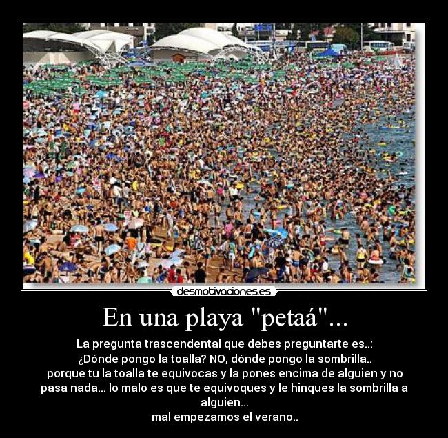 En una playa petaá... - La pregunta trascendental que debes preguntarte es..:
¿Dónde pongo la toalla? NO, dónde pongo la sombrilla..
porque tu la toalla te equivocas y la pones encima de alguien y no
pasa nada... lo malo es que te equivoques y le hinques la sombrilla a
alguien...
mal empezamos el verano..