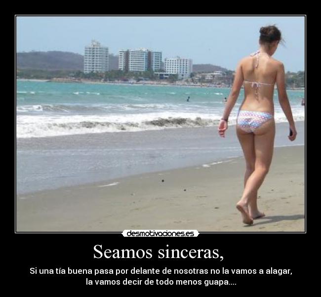 Seamos sinceras, - Si una tía buena pasa por delante de nosotras no la vamos a alagar,
la vamos decir de todo menos guapa....