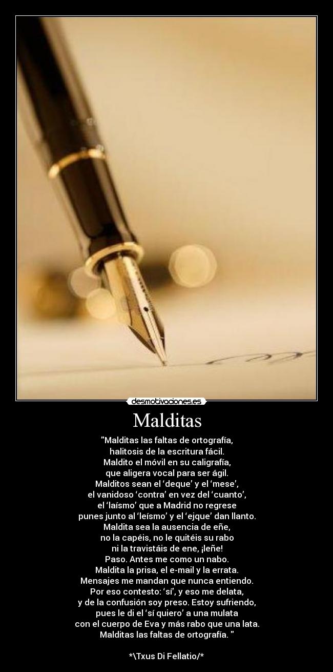 Malditas - Malditas las faltas de ortografía,
halitosis de la escritura fácil.
Maldito el móvil en su caligrafía,
que aligera vocal para ser ágil.
Malditos sean el ‘deque’ y el ‘mese’,
el vanidoso ‘contra’ en vez del ‘cuanto’,
el ‘laísmo’ que a Madrid no regrese
punes junto al ‘leísmo’ y el ‘ejque’ dan llanto.
Maldita sea la ausencia de eñe,
no la capéis, no le quitéis su rabo
ni la travistáis de ene, ¡leñe!
Paso. Antes me como un nabo.
Maldita la prisa, el e-mail y la errata.
Mensajes me mandan que nunca entiendo.
Por eso contesto: ‘sí’, y eso me delata,
y de la confusión soy preso. Estoy sufriendo,
pues le di el ‘sí quiero’ a una mulata
con el cuerpo de Eva y más rabo que una lata.
Malditas las faltas de ortografía. 

*\Txus Di Fellatio/*