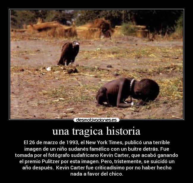 una tragica historia - El 26 de marzo de 1993, el New York Times, publicó una terrible
imagen de un niño sudanés famélico con un buitre detrás. Fue
tomada por el fotógrafo sudafricano Kevin Carter, que acabó ganando
el premio Pulitzer por esta imagen. Pero, tristemente, se suicidó un
año después. Kevin Carter fue criticadísimo por no haber hecho
nada a favor del chico.