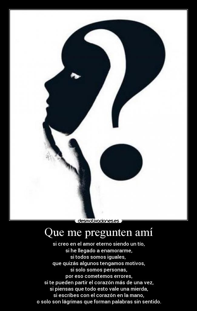 Que me pregunten amí - si creo en el amor eterno siendo un tío,
si he llegado a enamorarme,
si todos somos iguales, 
que quizás algunos tengamos motivos,
si solo somos personas,
por eso cometemos errores,
si te pueden partir el corazón más de una vez,
si piensas que todo esto vale una mierda,
si escribes con el corazón en la mano,
o solo son lágrimas que forman palabras sin sentido.