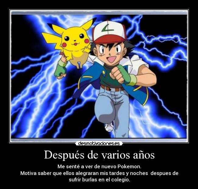 Después de varios años - Me senté a ver de nuevo Pokemon.
Motiva saber que ellos alegraran mis tardes y noches  despues de
sufrir burlas en el colegio.
